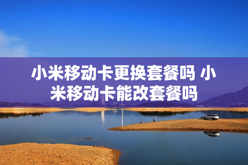 小米移动卡更换套餐吗 小米移动卡能改套餐吗