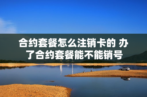 合约套餐怎么注销卡的 办了合约套餐能不能销号