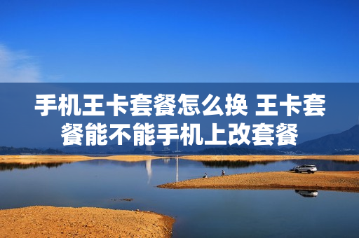 手机王卡套餐怎么换 王卡套餐能不能手机上改套餐