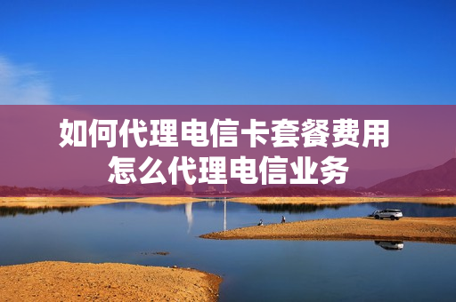 如何代理电信卡套餐费用 怎么代理电信业务
