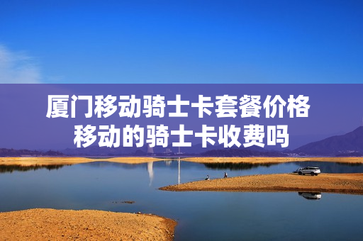 厦门移动骑士卡套餐价格 移动的骑士卡收费吗