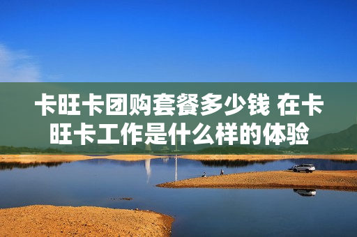 卡旺卡团购套餐多少钱 在卡旺卡工作是什么样的体验