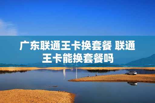 广东联通王卡换套餐 联通王卡能换套餐吗