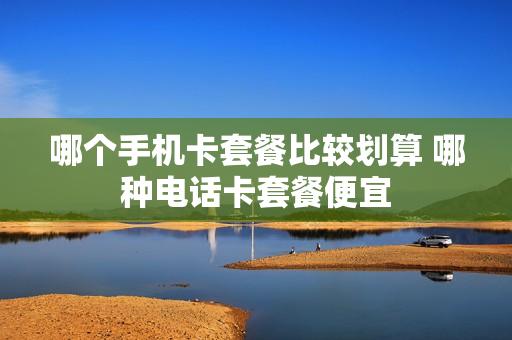 哪个手机卡套餐比较划算 哪种电话卡套餐便宜
