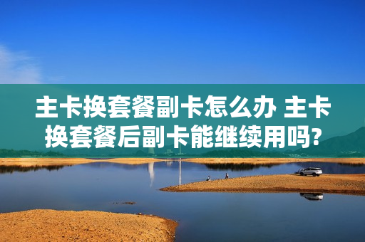 主卡换套餐副卡怎么办 主卡换套餐后副卡能继续用吗?
