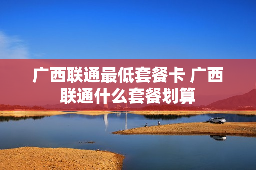 广西联通最低套餐卡 广西联通什么套餐划算