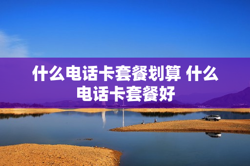 什么电话卡套餐划算 什么电话卡套餐好
