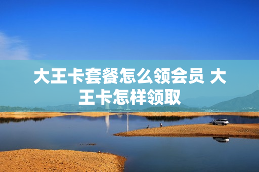 大王卡套餐怎么领会员 大王卡怎样领取