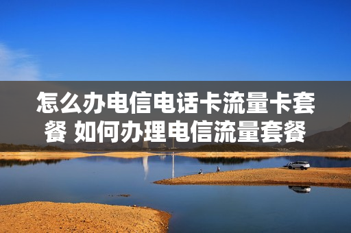 怎么办电信电话卡流量卡套餐 如何办理电信流量套餐业务