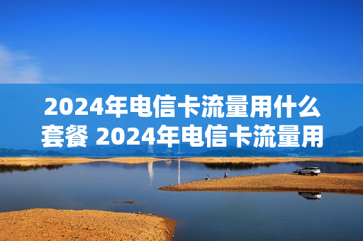 2024年电信卡流量用什么套餐 2024年电信卡流量用什么套餐好