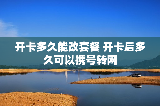 开卡多久能改套餐 开卡后多久可以携号转网