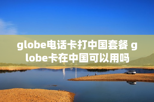 globe电话卡打中国套餐 globe卡在中国可以用吗