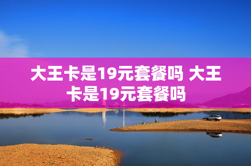 大王卡是19元套餐吗 大王卡是19元套餐吗