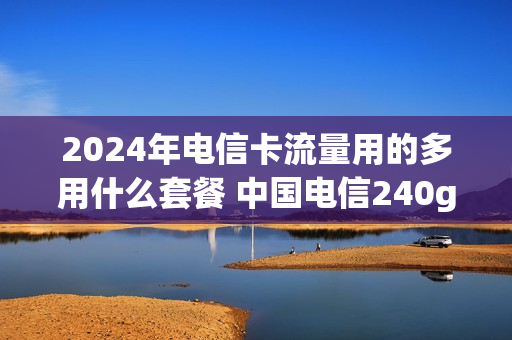 2024年电信卡流量用的多用什么套餐 中国电信240g大流量卡是真的吗
