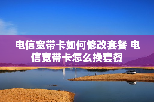 电信宽带卡如何修改套餐 电信宽带卡怎么换套餐
