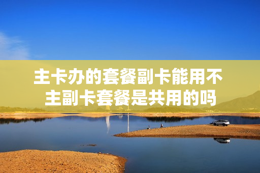 主卡办的套餐副卡能用不 主副卡套餐是共用的吗