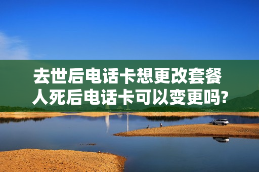 去世后电话卡想更改套餐 人死后电话卡可以变更吗?