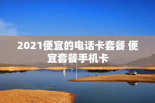 2021便宜的电话卡套餐 便宜套餐手机卡