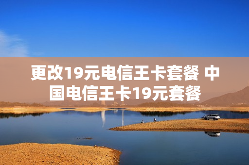 更改19元电信王卡套餐 中国电信王卡19元套餐