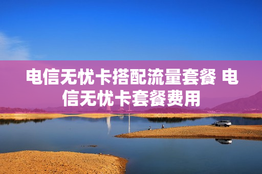 电信无忧卡搭配流量套餐 电信无忧卡套餐费用