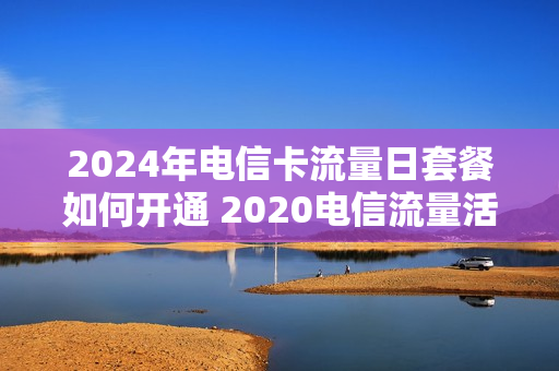 2024年电信卡流量日套餐如何开通 2020电信流量活动