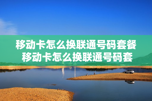移动卡怎么换联通号码套餐 移动卡怎么换联通号码套餐业务