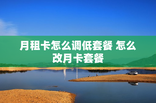月租卡怎么调低套餐 怎么改月卡套餐