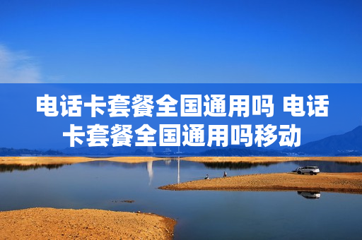 电话卡套餐全国通用吗 电话卡套餐全国通用吗移动