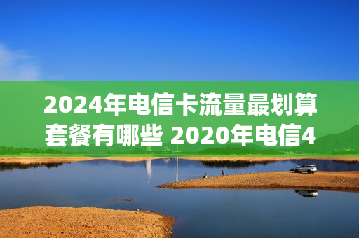2024年电信卡流量最划算套餐有哪些 2020年电信4g最新套餐介绍