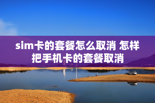 sim卡的套餐怎么取消 怎样把手机卡的套餐取消