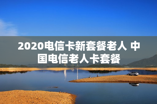 2020电信卡新套餐老人 中国电信老人卡套餐