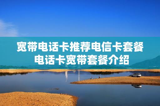 宽带电话卡推荐电信卡套餐 电话卡宽带套餐介绍
