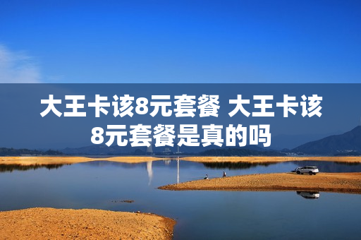 大王卡该8元套餐 大王卡该8元套餐是真的吗