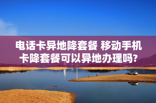 电话卡异地降套餐 移动手机卡降套餐可以异地办理吗?