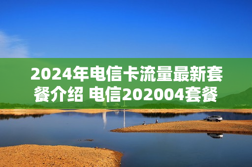 2024年电信卡流量最新套餐介绍 电信202004套餐