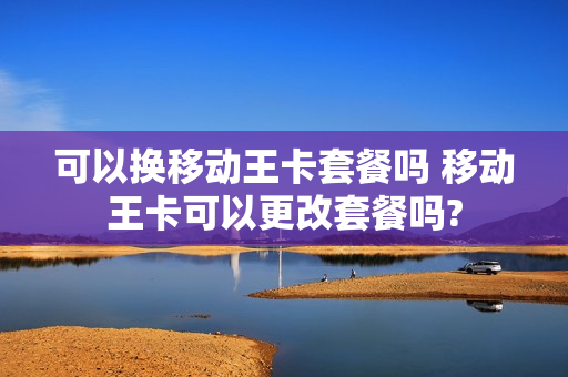 可以换移动王卡套餐吗 移动王卡可以更改套餐吗?