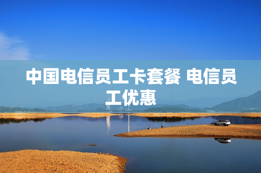 中国电信员工卡套餐 电信员工优惠