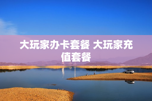 大玩家办卡套餐 大玩家充值套餐