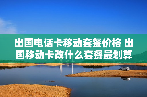 出国电话卡移动套餐价格 出国移动卡改什么套餐最划算