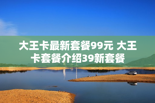 大王卡最新套餐99元 大王卡套餐介绍39新套餐