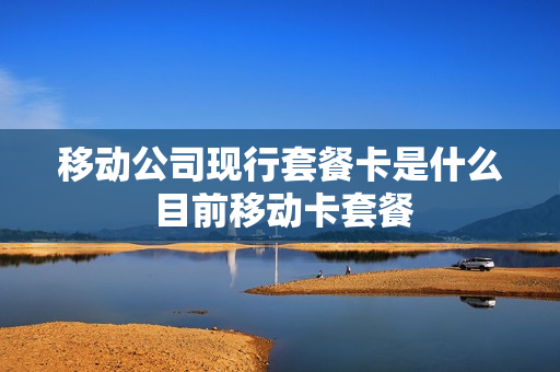 移动公司现行套餐卡是什么 目前移动卡套餐