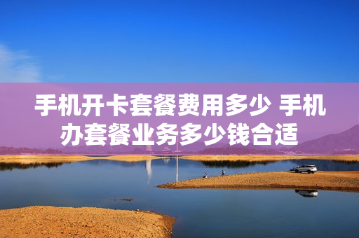 手机开卡套餐费用多少 手机办套餐业务多少钱合适