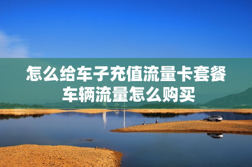 怎么给车子充值流量卡套餐 车辆流量怎么购买