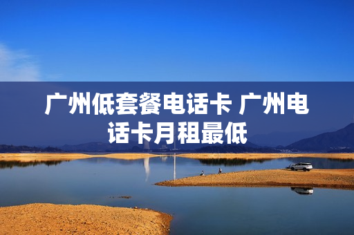 广州低套餐电话卡 广州电话卡月租最低