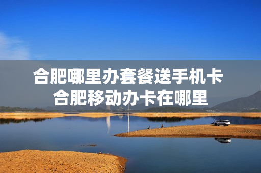 合肥哪里办套餐送手机卡 合肥移动办卡在哪里