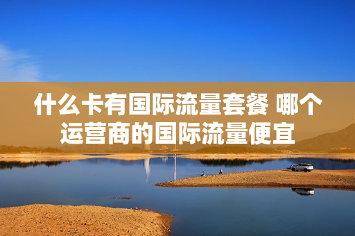 什么卡有国际流量套餐 哪个运营商的国际流量便宜