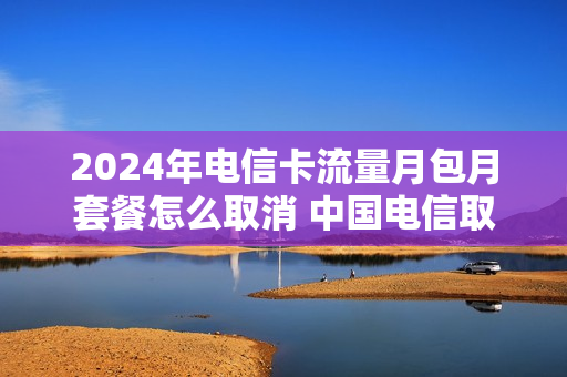 2024年电信卡流量月包月套餐怎么取消 中国电信取消包月流量包
