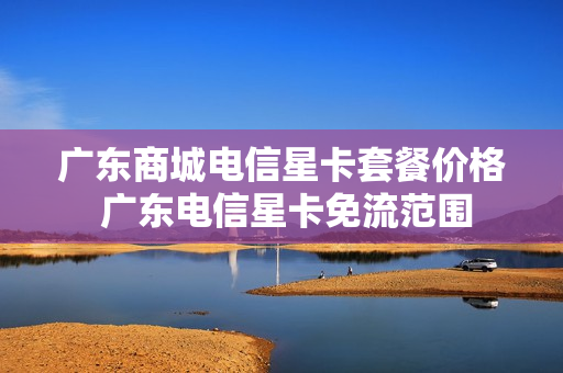 广东商城电信星卡套餐价格 广东电信星卡免流范围