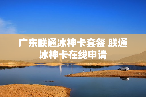 广东联通冰神卡套餐 联通冰神卡在线申请