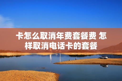 卡怎么取消年费套餐费 怎样取消电话卡的套餐